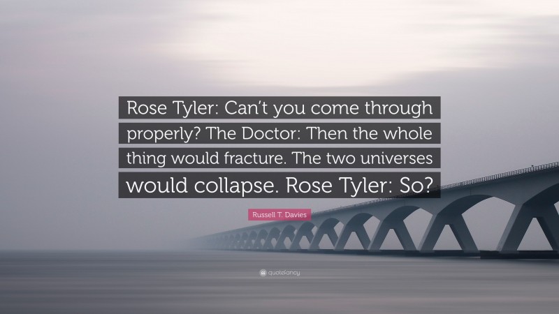 Russell T. Davies Quote: “Rose Tyler: Can’t you come through properly? The Doctor: Then the whole thing would fracture. The two universes would collapse. Rose Tyler: So?”