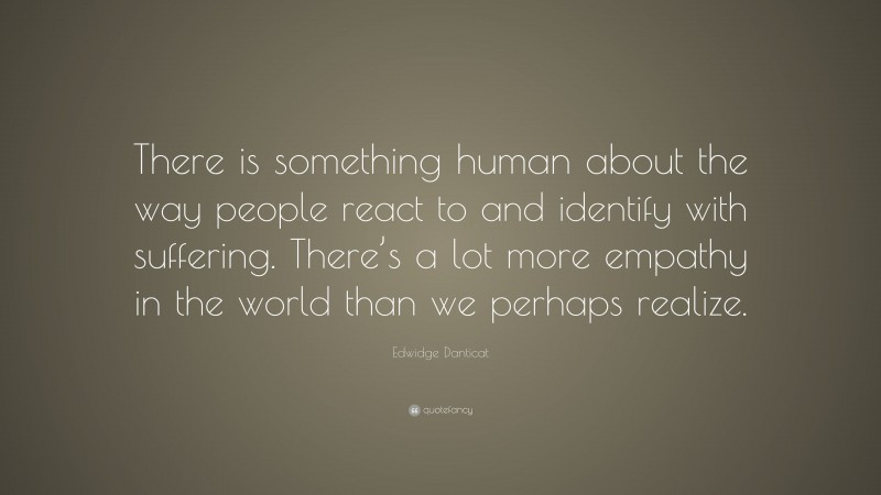 Edwidge Danticat Quote: “There is something human about the way people react to and identify with suffering. There’s a lot more empathy in the world than we perhaps realize.”