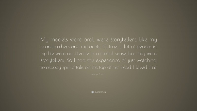 Edwidge Danticat Quote: “My models were oral, were storytellers. Like my grandmothers and my aunts. It’s true, a lot of people in my life were not literate in a formal sense, but they were storytellers. So I had this experience of just watching somebody spin a tale off the top of her head. I loved that.”
