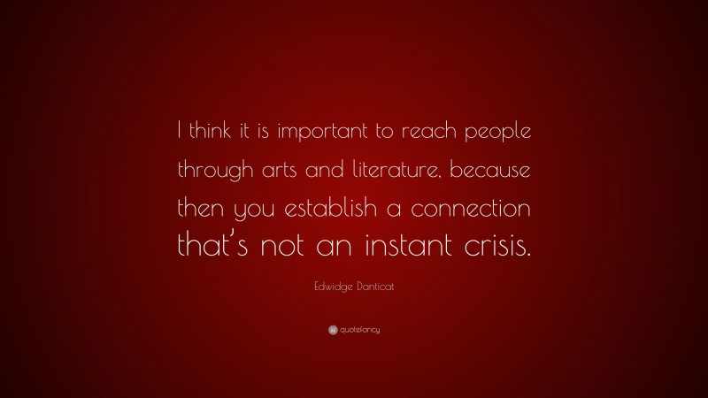 Edwidge Danticat Quote: “I think it is important to reach people through arts and literature, because then you establish a connection that’s not an instant crisis.”