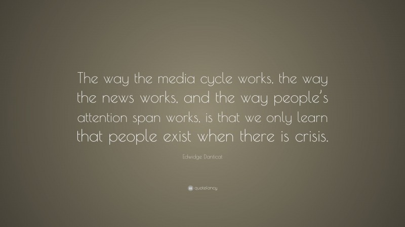 Edwidge Danticat Quote: “The way the media cycle works, the way the news works, and the way people’s attention span works, is that we only learn that people exist when there is crisis.”