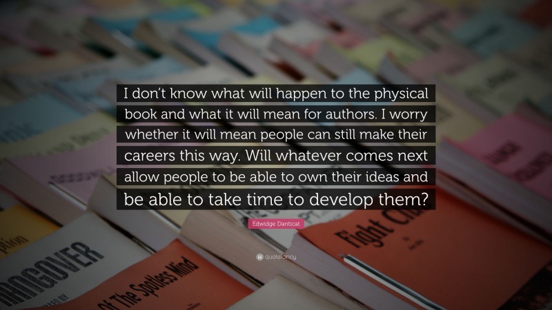 Edwidge Danticat Quote: “I don’t know what will happen to the physical book and what it will mean for authors. I worry whether it will mean people can still make their careers this way. Will whatever comes next allow people to be able to own their ideas and be able to take time to develop them?”