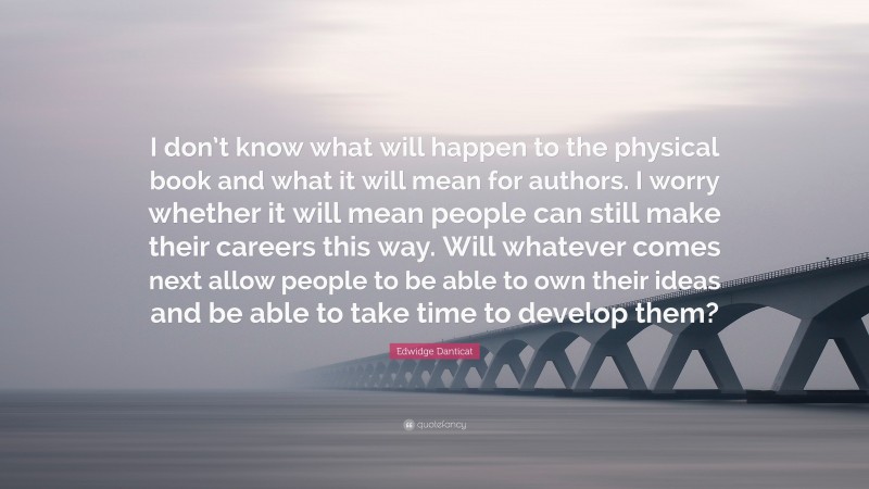 Edwidge Danticat Quote: “I don’t know what will happen to the physical book and what it will mean for authors. I worry whether it will mean people can still make their careers this way. Will whatever comes next allow people to be able to own their ideas and be able to take time to develop them?”