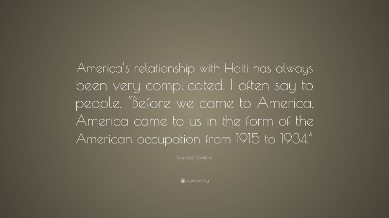 Edwidge Danticat Quote: “America’s relationship with Haiti has always been very complicated. I often say to people, “Before we came to America, America came to us in the form of the American occupation from 1915 to 1934.””