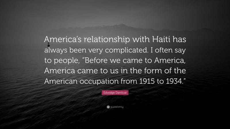 Edwidge Danticat Quote: “America’s relationship with Haiti has always been very complicated. I often say to people, “Before we came to America, America came to us in the form of the American occupation from 1915 to 1934.””