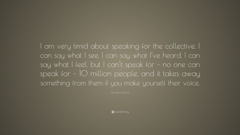 Edwidge Danticat Quote: “I am very timid about speaking for the collective. I can say what I see, I can say what I’ve heard, I can say what I feel, but I can’t speak for – no one can speak for – 10 million people, and it takes away something from them if you make yourself their voice.”