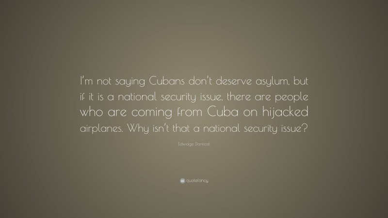 Edwidge Danticat Quote: “I’m not saying Cubans don’t deserve asylum, but if it is a national security issue, there are people who are coming from Cuba on hijacked airplanes. Why isn’t that a national security issue?”