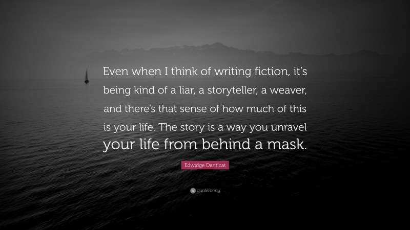 Edwidge Danticat Quote: “Even when I think of writing fiction, it’s being kind of a liar, a storyteller, a weaver, and there’s that sense of how much of this is your life. The story is a way you unravel your life from behind a mask.”