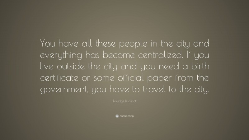 Edwidge Danticat Quote: “You have all these people in the city and everything has become centralized. If you live outside the city and you need a birth certificate or some official paper from the government, you have to travel to the city.”