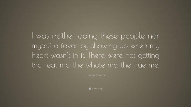 Edwidge Danticat Quote: “I was neither doing these people nor myself a favor by showing up when my heart wasn’t in it. There were not getting the real me, the whole me, the true me.”