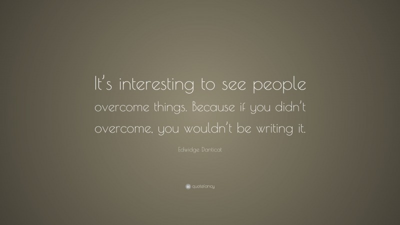 Edwidge Danticat Quote: “It’s interesting to see people overcome things. Because if you didn’t overcome, you wouldn’t be writing it.”