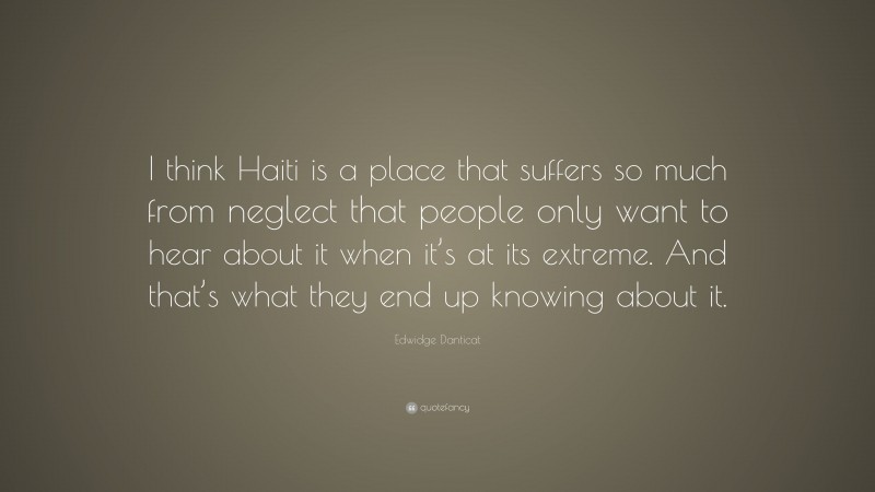 Edwidge Danticat Quote: “I think Haiti is a place that suffers so much from neglect that people only want to hear about it when it’s at its extreme. And that’s what they end up knowing about it.”