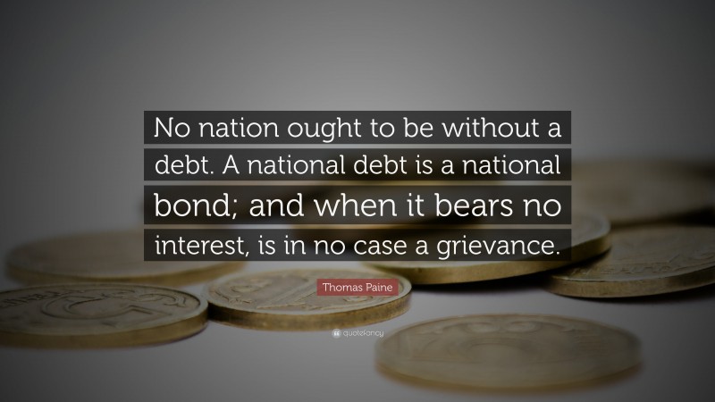 Thomas Paine Quote: “No nation ought to be without a debt. A national debt is a national bond; and when it bears no interest, is in no case a grievance.”