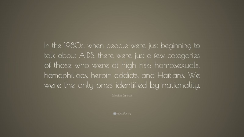 Edwidge Danticat Quote: “In the 1980s, when people were just beginning to talk about AIDS, there were just a few categories of those who were at high risk: homosexuals, hemophiliacs, heroin addicts, and Haitians. We were the only ones identified by nationality.”
