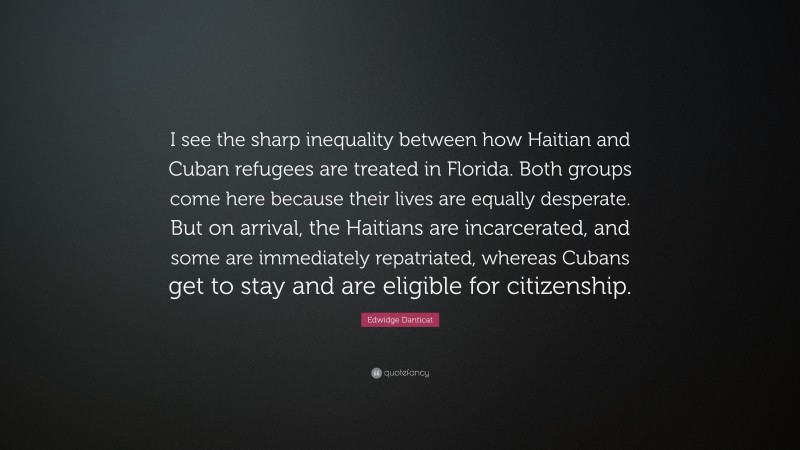 Edwidge Danticat Quote: “I see the sharp inequality between how Haitian and Cuban refugees are treated in Florida. Both groups come here because their lives are equally desperate. But on arrival, the Haitians are incarcerated, and some are immediately repatriated, whereas Cubans get to stay and are eligible for citizenship.”