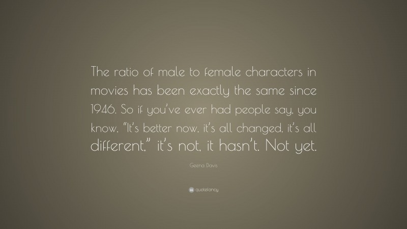 Geena Davis Quote: “The ratio of male to female characters in movies has been exactly the same since 1946. So if you’ve ever had people say, you know, “It’s better now, it’s all changed, it’s all different,” it’s not, it hasn’t. Not yet.”