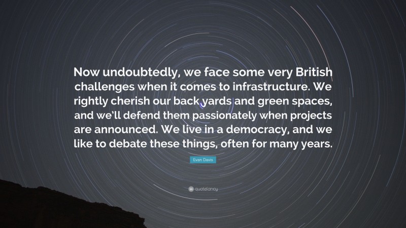 Evan Davis Quote: “Now undoubtedly, we face some very British challenges when it comes to infrastructure. We rightly cherish our back yards and green spaces, and we’ll defend them passionately when projects are announced. We live in a democracy, and we like to debate these things, often for many years.”