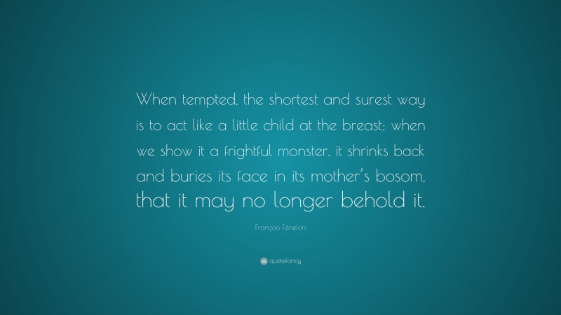 François Fénelon Quote: “When tempted, the shortest and surest way is to act like a little child at the breast; when we show it a frightful monster, it shrinks back and buries its face in its mother’s bosom, that it may no longer behold it.”
