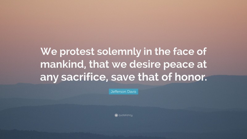 Jefferson Davis Quote: “We protest solemnly in the face of mankind, that we desire peace at any sacrifice, save that of honor.”
