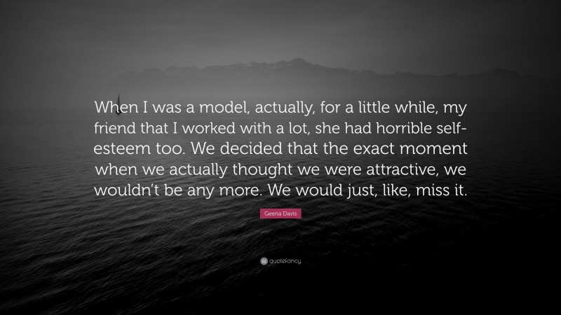 Geena Davis Quote: “When I was a model, actually, for a little while, my friend that I worked with a lot, she had horrible self-esteem too. We decided that the exact moment when we actually thought we were attractive, we wouldn’t be any more. We would just, like, miss it.”