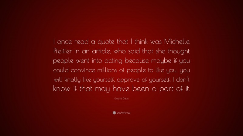 Geena Davis Quote: “I once read a quote that I think was Michelle Pfeiffer in an article, who said that she thought people went into acting because maybe if you could convince millions of people to like you, you will finally like yourself, approve of yourself. I don’t know if that may have been a part of it.”