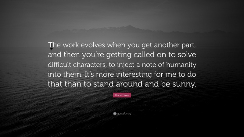 Hope Davis Quote: “The work evolves when you get another part, and then you’re getting called on to solve difficult characters, to inject a note of humanity into them. It’s more interesting for me to do that than to stand around and be sunny.”