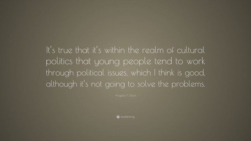Angela Y. Davis Quote: “It’s true that it’s within the realm of cultural politics that young people tend to work through political issues, which I think is good, although it’s not going to solve the problems.”