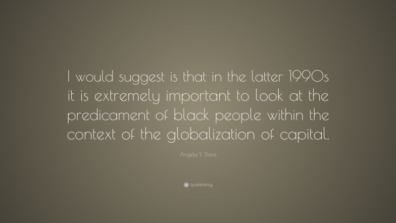 Angela Y. Davis Quote: “I would suggest is that in the latter 1990s it is extremely important to look at the predicament of black people within the context of the globalization of capital.”
