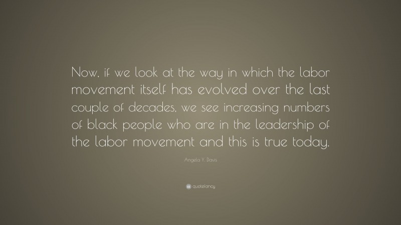 Angela Y. Davis Quote: “Now, if we look at the way in which the labor movement itself has evolved over the last couple of decades, we see increasing numbers of black people who are in the leadership of the labor movement and this is true today.”