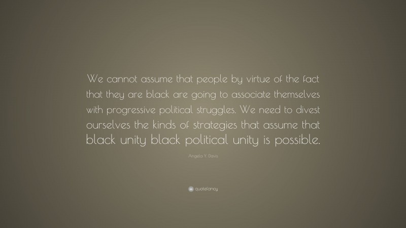 Angela Y. Davis Quote: “We cannot assume that people by virtue of the fact that they are black are going to associate themselves with progressive political struggles. We need to divest ourselves the kinds of strategies that assume that black unity black political unity is possible.”