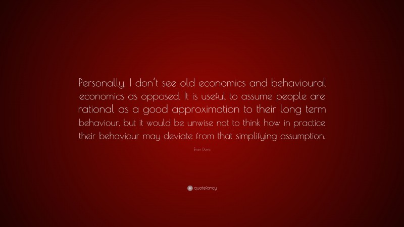 Evan Davis Quote: “Personally, I don’t see old economics and behavioural economics as opposed. It is useful to assume people are rational as a good approximation to their long term behaviour, but it would be unwise not to think how in practice their behaviour may deviate from that simplifying assumption.”