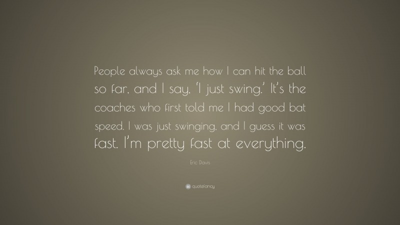 Eric Davis Quote: “People always ask me how I can hit the ball so far, and I say, ‘I just swing.’ It’s the coaches who first told me I had good bat speed. I was just swinging, and I guess it was fast. I’m pretty fast at everything.”