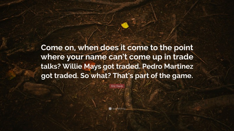 Eric Davis Quote: “Come on, when does it come to the point where your name can’t come up in trade talks? Willie Mays got traded. Pedro Martinez got traded. So what? That’s part of the game.”