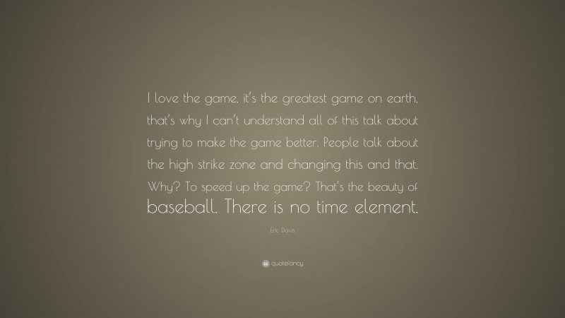 Eric Davis Quote: “I love the game, it’s the greatest game on earth, that’s why I can’t understand all of this talk about trying to make the game better. People talk about the high strike zone and changing this and that. Why? To speed up the game? That’s the beauty of baseball. There is no time element.”
