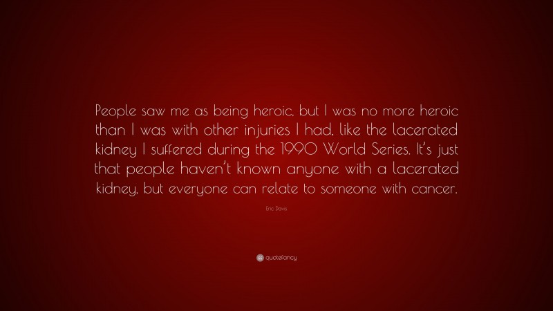 Eric Davis Quote: “People saw me as being heroic, but I was no more heroic than I was with other injuries I had, like the lacerated kidney I suffered during the 1990 World Series. It’s just that people haven’t known anyone with a lacerated kidney, but everyone can relate to someone with cancer.”