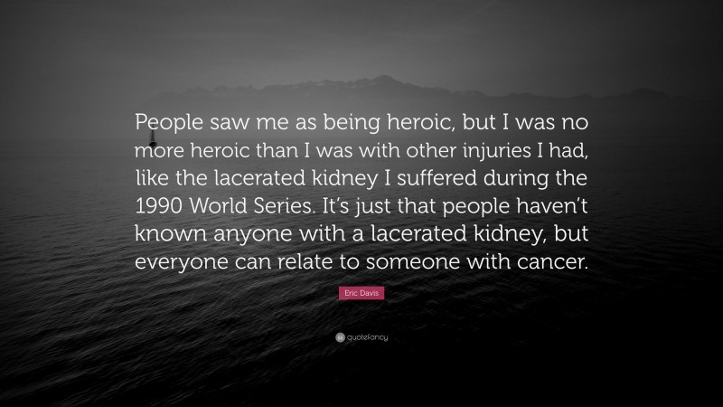 Eric Davis Quote: “People saw me as being heroic, but I was no more heroic than I was with other injuries I had, like the lacerated kidney I suffered during the 1990 World Series. It’s just that people haven’t known anyone with a lacerated kidney, but everyone can relate to someone with cancer.”
