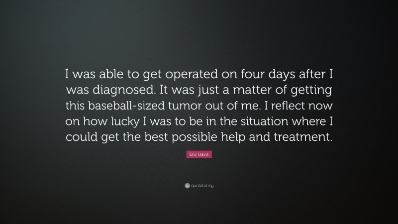 Eric Davis Quote: “I was able to get operated on four days after I was diagnosed. It was just a matter of getting this baseball-sized tumor out of me. I reflect now on how lucky I was to be in the situation where I could get the best possible help and treatment.”
