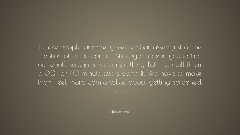 Eric Davis Quote: “I know people are pretty well embarrassed just at the mention of colon cancer. Sticking a tube in you to find out what’s wrong is not a nice thing. But I can tell them, a 30- or 40-minute test is worth it. We have to make them feel more comfortable about getting screened.”