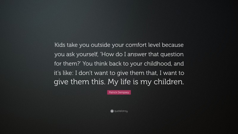 Patrick Dempsey Quote: “Kids take you outside your comfort level because you ask yourself, ‘How do I answer that question for them?’ You think back to your childhood, and it’s like: I don’t want to give them that, I want to give them this. My life is my children.”