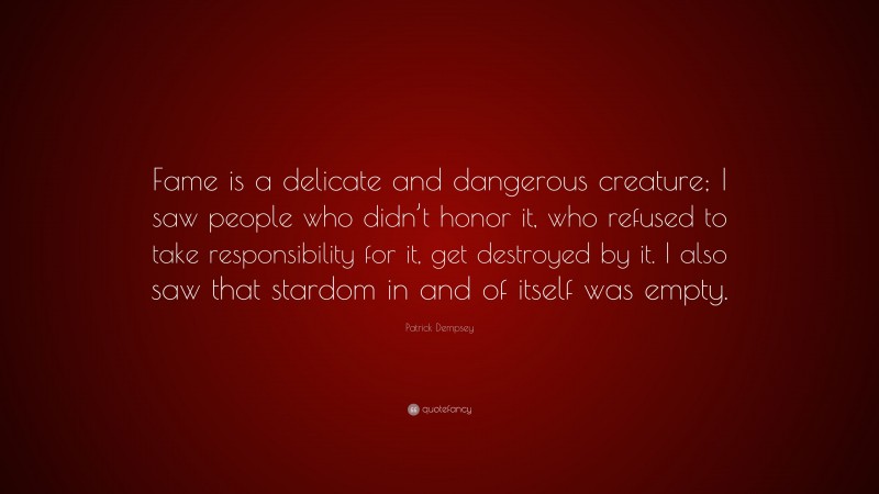 Patrick Dempsey Quote: “Fame is a delicate and dangerous creature; I saw people who didn’t honor it, who refused to take responsibility for it, get destroyed by it. I also saw that stardom in and of itself was empty.”