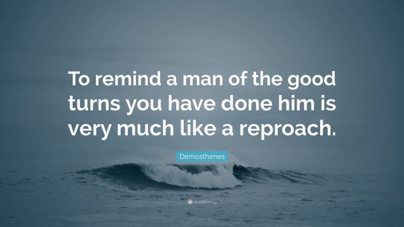 Demosthenes Quote: “To remind a man of the good turns you have done him is very much like a reproach.”