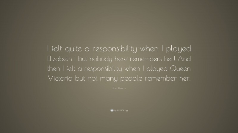 Judi Dench Quote: “I felt quite a responsibility when I played Elizabeth I but nobody here remembers her! And then I felt a responsibility when I played Queen Victoria but not many people remember her.”