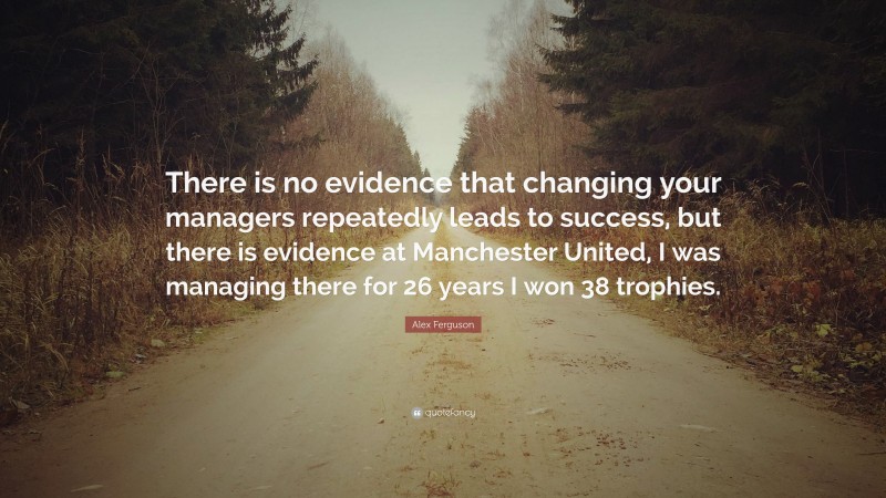 Alex Ferguson Quote: “There is no evidence that changing your managers repeatedly leads to success, but there is evidence at Manchester United, I was managing there for 26 years I won 38 trophies.”