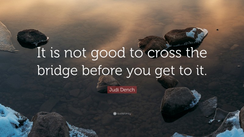 Judi Dench Quote: “It is not good to cross the bridge before you get to it.”
