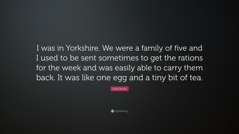 Judi Dench Quote: “I was in Yorkshire. We were a family of five and I used to be sent sometimes to get the rations for the week and was easily able to carry them back. It was like one egg and a tiny bit of tea.”