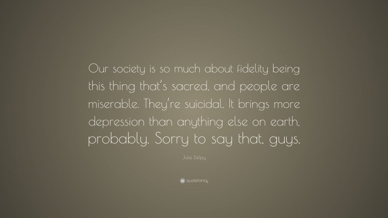 Julie Delpy Quote: “Our society is so much about fidelity being this thing that’s sacred, and people are miserable. They’re suicidal. It brings more depression than anything else on earth, probably. Sorry to say that, guys.”