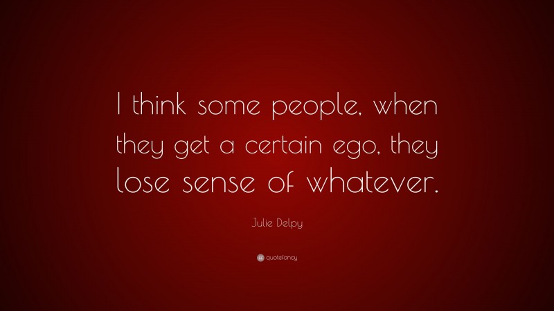 Julie Delpy Quote: “I think some people, when they get a certain ego, they lose sense of whatever.”