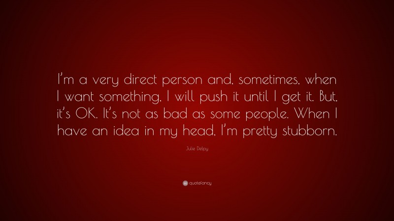 Julie Delpy Quote: “I’m a very direct person and, sometimes, when I want something, I will push it until I get it. But, it’s OK. It’s not as bad as some people. When I have an idea in my head, I’m pretty stubborn.”