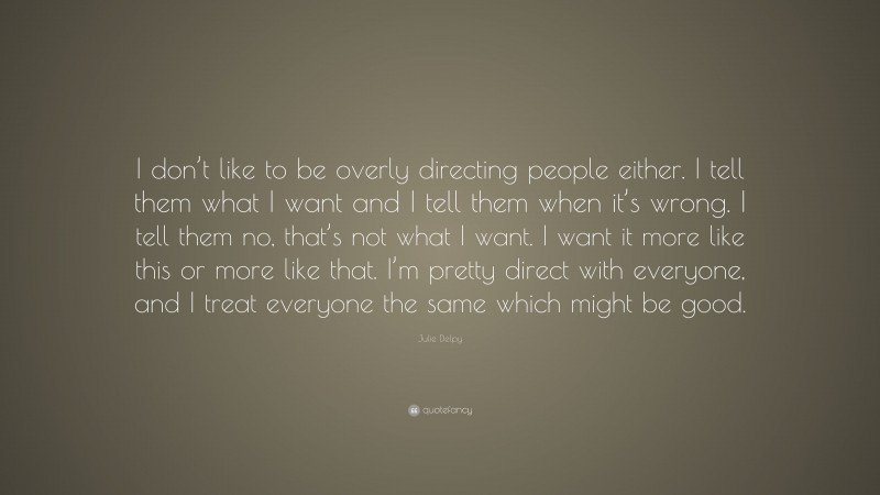Julie Delpy Quote: “I don’t like to be overly directing people either. I tell them what I want and I tell them when it’s wrong. I tell them no, that’s not what I want. I want it more like this or more like that. I’m pretty direct with everyone, and I treat everyone the same which might be good.”