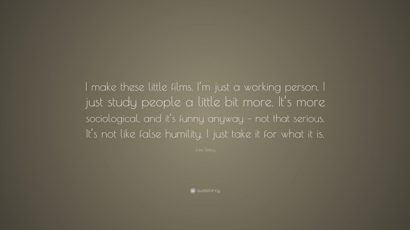 Julie Delpy Quote: “I make these little films. I’m just a working person. I just study people a little bit more. It’s more sociological, and it’s funny anyway – not that serious. It’s not like false humility. I just take it for what it is.”